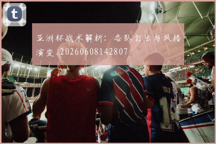 亚洲杯战术解析：各队打法与风格演变_20260608142807