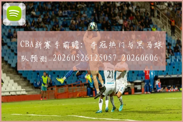 CBA新赛季前瞻:夺冠热门与黑马球队预测_20260526125057_20260606165238